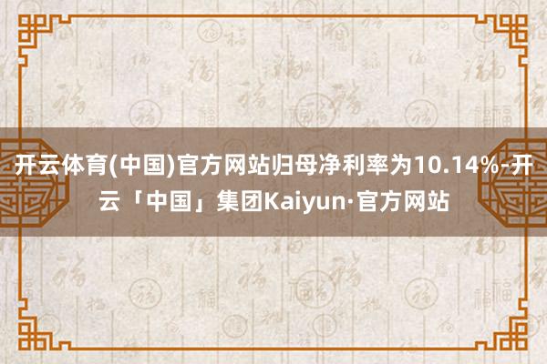开云体育(中国)官方网站归母净利率为10.14%-开云「中国」集团Kaiyun·官方网站