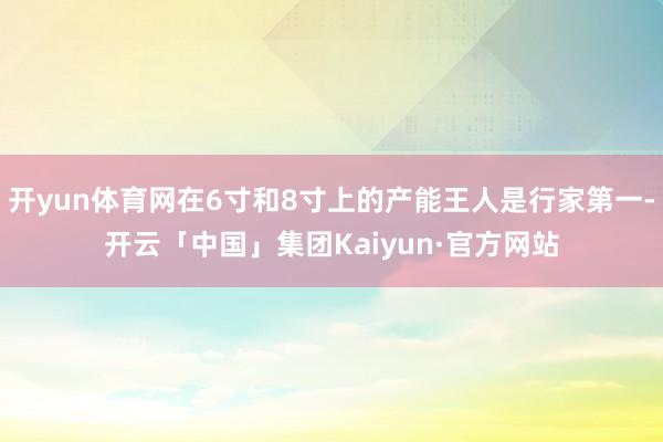 开yun体育网在6寸和8寸上的产能王人是行家第一-开云「中国」集团Kaiyun·官方网站