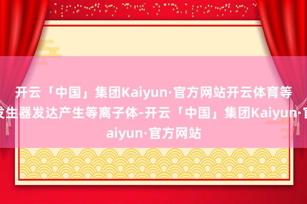 开云「中国」集团Kaiyun·官方网站开云体育等离子体发生器发达产生等离子体-开云「中国」集团Kaiyun·官方网站