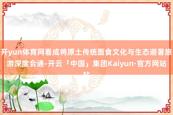 开yun体育网看成将原土传统面食文化与生态避暑旅游深度会通-开云「中国」集团Kaiyun·官方网站