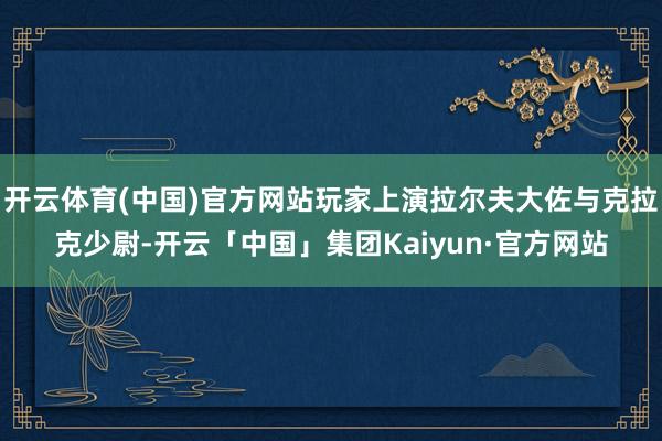 开云体育(中国)官方网站玩家上演拉尔夫大佐与克拉克少尉-开云「中国」集团Kaiyun·官方网站