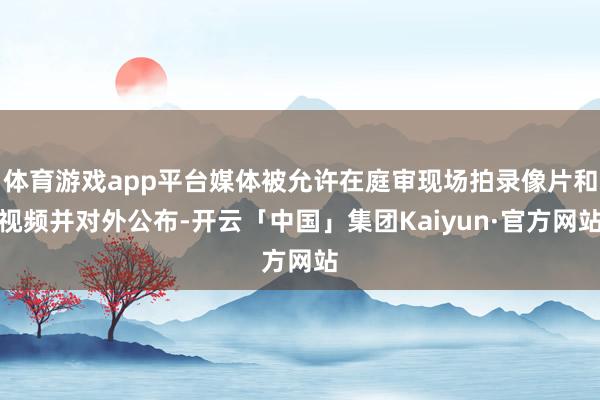 体育游戏app平台媒体被允许在庭审现场拍录像片和视频并对外公布-开云「中国」集团Kaiyun·官方网站