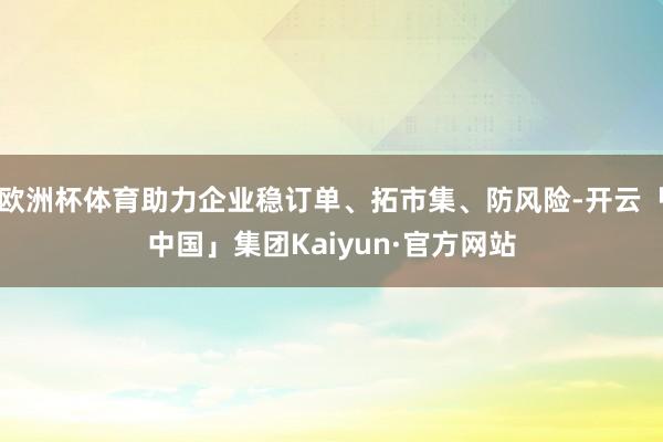 欧洲杯体育助力企业稳订单、拓市集、防风险-开云「中国」集团Kaiyun·官方网站