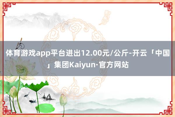 体育游戏app平台进出12.00元/公斤-开云「中国」集团Kaiyun·官方网站