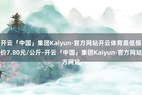 开云「中国」集团Kaiyun·官方网站开云体育最低报价7.80元/公斤-开云「中国」集团Kaiyun·官方网站