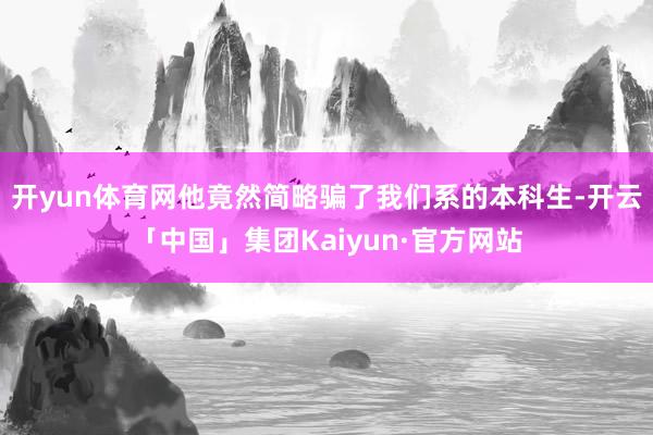 开yun体育网他竟然简略骗了我们系的本科生-开云「中国」集团Kaiyun·官方网站