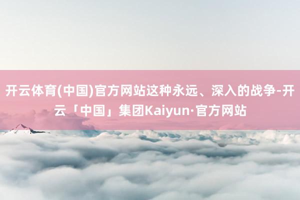 开云体育(中国)官方网站这种永远、深入的战争-开云「中国」集团Kaiyun·官方网站