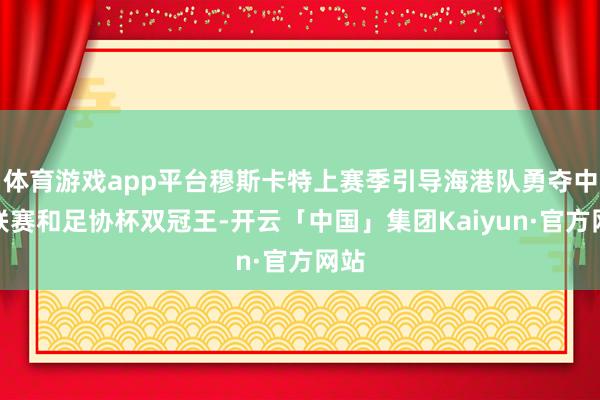 体育游戏app平台穆斯卡特上赛季引导海港队勇夺中超联赛和足协杯双冠王-开云「中国」集团Kaiyun·官方网站