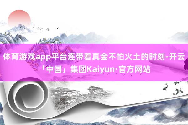 体育游戏app平台连带着真金不怕火土的时刻-开云「中国」集团Kaiyun·官方网站