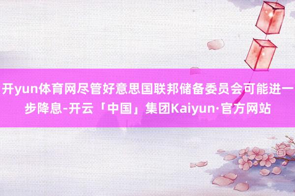 开yun体育网尽管好意思国联邦储备委员会可能进一步降息-开云「中国」集团Kaiyun·官方网站