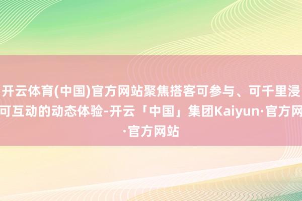 开云体育(中国)官方网站聚焦搭客可参与、可千里浸、可互动的动态体验-开云「中国」集团Kaiyun·官方网站