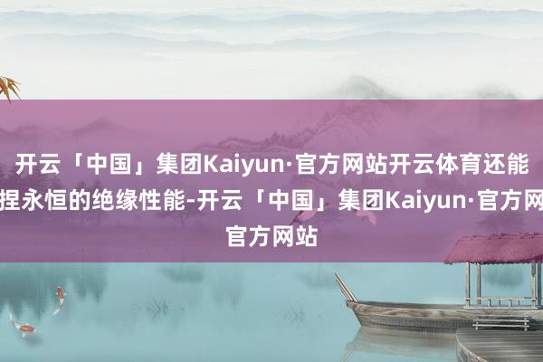 开云「中国」集团Kaiyun·官方网站开云体育还能保捏永恒的绝缘性能-开云「中国」集团Kaiyun·官方网站
