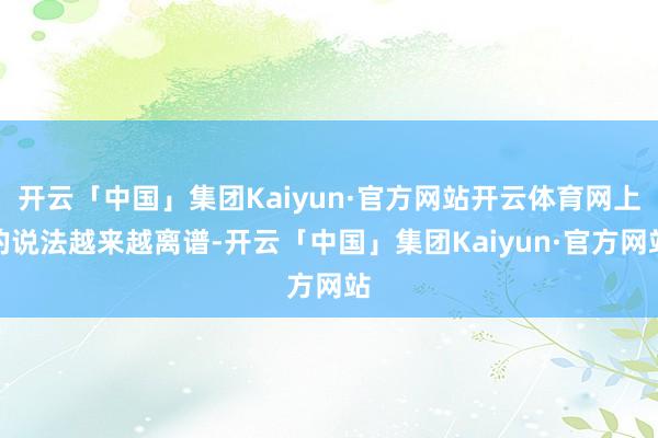 开云「中国」集团Kaiyun·官方网站开云体育网上的说法越来越离谱-开云「中国」集团Kaiyun·官方网站