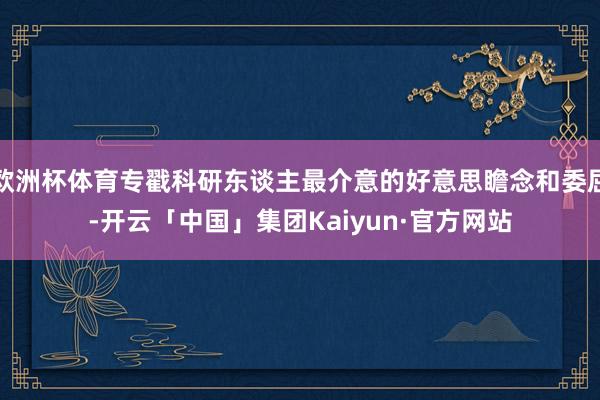 欧洲杯体育专戳科研东谈主最介意的好意思瞻念和委屈-开云「中国」集团Kaiyun·官方网站
