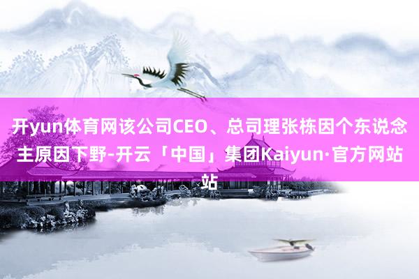 开yun体育网该公司CEO、总司理张栋因个东说念主原因下野-开云「中国」集团Kaiyun·官方网站