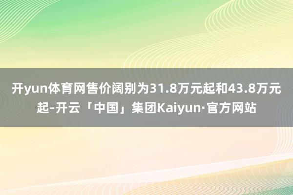 开yun体育网售价阔别为31.8万元起和43.8万元起-开云「中国」集团Kaiyun·官方网站