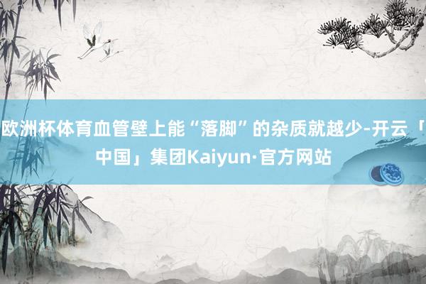 欧洲杯体育血管壁上能“落脚”的杂质就越少-开云「中国」集团Kaiyun·官方网站