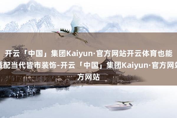 开云「中国」集团Kaiyun·官方网站开云体育也能适配当代皆市装饰-开云「中国」集团Kaiyun·官方网站