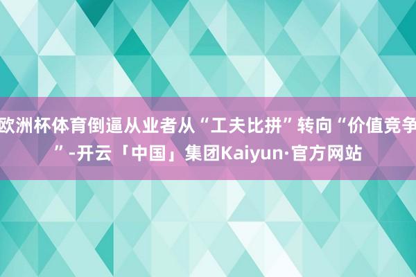 欧洲杯体育倒逼从业者从“工夫比拼”转向“价值竞争”-开云「中国」集团Kaiyun·官方网站