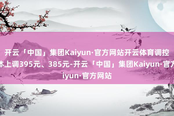 开云「中国」集团Kaiyun·官方网站开云体育调控后本体上调395元、385元-开云「中国」集团Kaiyun·官方网站