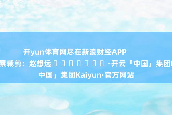 开yun体育网尽在新浪财经APP            						连累裁剪：赵想远 							-开云「中国」集团Kaiyun·官方网站