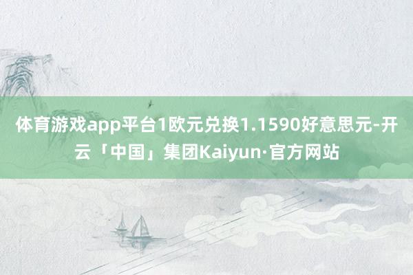 体育游戏app平台1欧元兑换1.1590好意思元-开云「中国」集团Kaiyun·官方网站