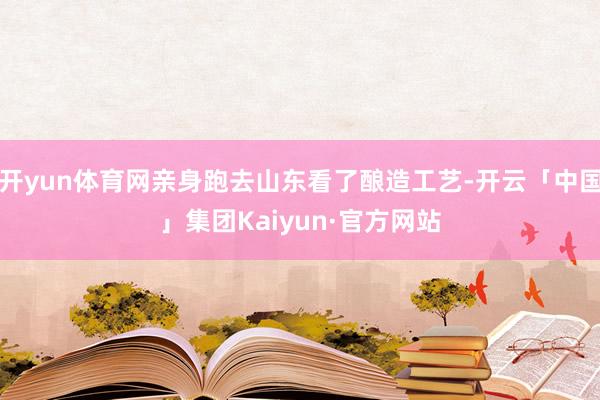 开yun体育网亲身跑去山东看了酿造工艺-开云「中国」集团Kaiyun·官方网站