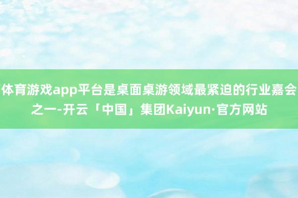 体育游戏app平台是桌面桌游领域最紧迫的行业嘉会之一-开云「中国」集团Kaiyun·官方网站