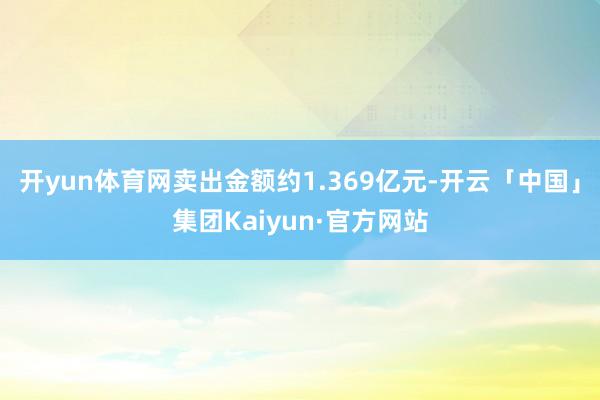 开yun体育网卖出金额约1.369亿元-开云「中国」集团Kaiyun·官方网站