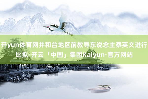 开yun体育网并和台地区前教导东说念主蔡英文进行比拟-开云「中国」集团Kaiyun·官方网站