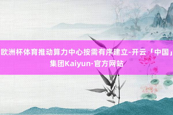 欧洲杯体育推动算力中心按需有序建立-开云「中国」集团Kaiyun·官方网站