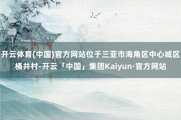 开云体育(中国)官方网站位于三亚市海角区中心城区桶井村-开云「中国」集团Kaiyun·官方网站