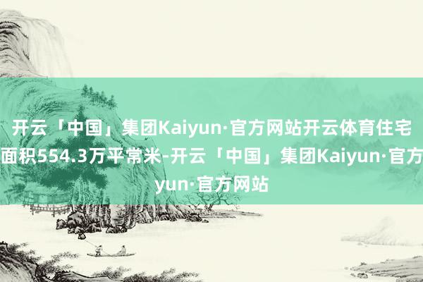 开云「中国」集团Kaiyun·官方网站开云体育住宅销售面积554.3万平常米-开云「中国」集团Kaiyun·官方网站