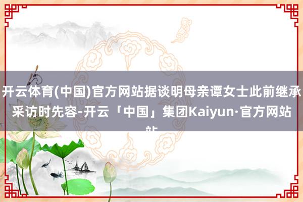 开云体育(中国)官方网站据谈明母亲谭女士此前继承采访时先容-开云「中国」集团Kaiyun·官方网站