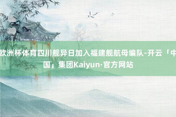 欧洲杯体育四川舰异日加入福建舰航母编队-开云「中国」集团Kaiyun·官方网站
