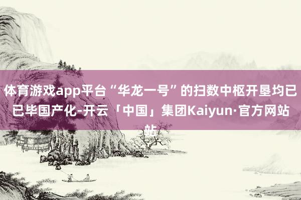 体育游戏app平台“华龙一号”的扫数中枢开垦均已已毕国产化-开云「中国」集团Kaiyun·官方网站