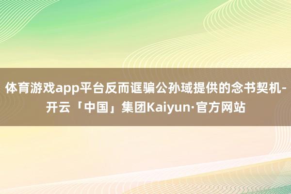 体育游戏app平台反而诓骗公孙琙提供的念书契机-开云「中国」集团Kaiyun·官方网站