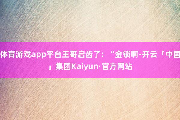 体育游戏app平台王哥启齿了：“金锁啊-开云「中国」集团Kaiyun·官方网站