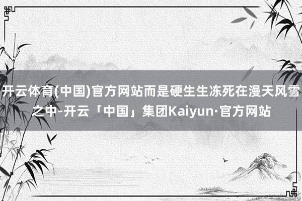 开云体育(中国)官方网站而是硬生生冻死在漫天风雪之中-开云「中国」集团Kaiyun·官方网站