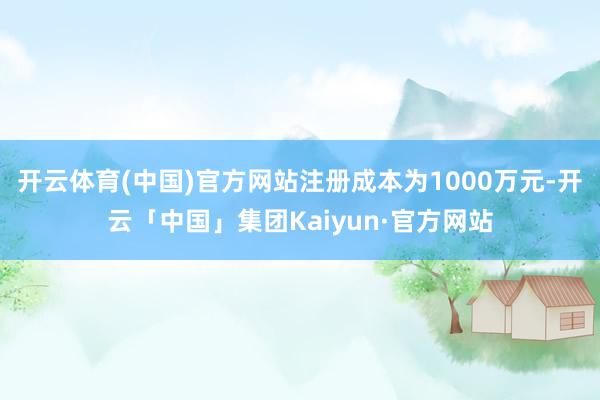 开云体育(中国)官方网站注册成本为1000万元-开云「中国」集团Kaiyun·官方网站