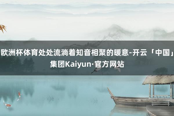 欧洲杯体育处处流淌着知音相聚的暖意-开云「中国」集团Kaiyun·官方网站