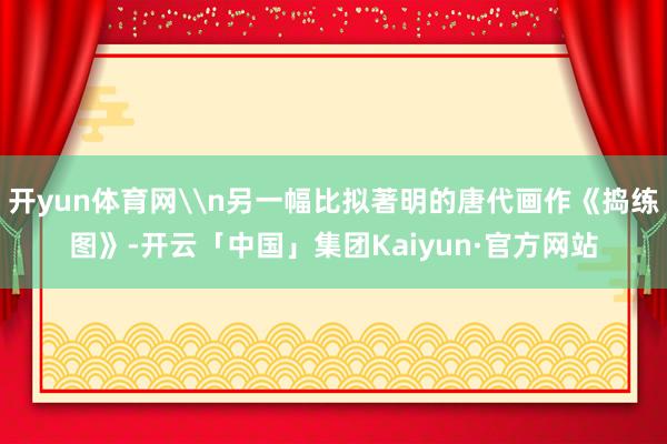 开yun体育网\n另一幅比拟著明的唐代画作《捣练图》-开云「中国」集团Kaiyun·官方网站