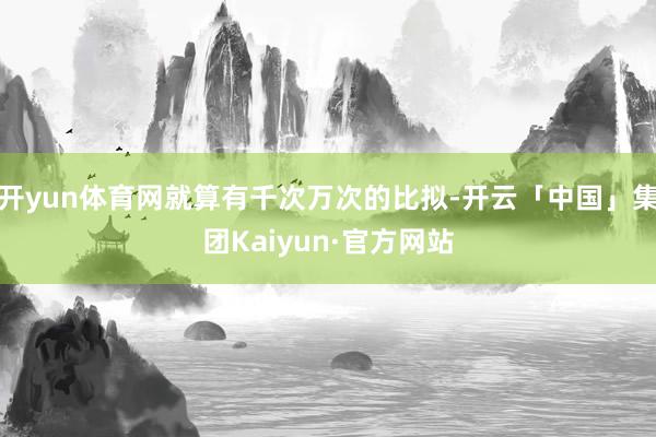 开yun体育网就算有千次万次的比拟-开云「中国」集团Kaiyun·官方网站