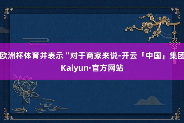欧洲杯体育并表示“对于商家来说-开云「中国」集团Kaiyun·官方网站
