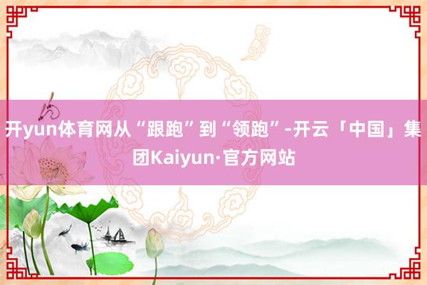 开yun体育网从“跟跑”到“领跑”-开云「中国」集团Kaiyun·官方网站