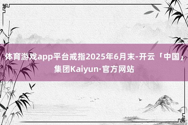 体育游戏app平台戒指2025年6月末-开云「中国」集团Kaiyun·官方网站