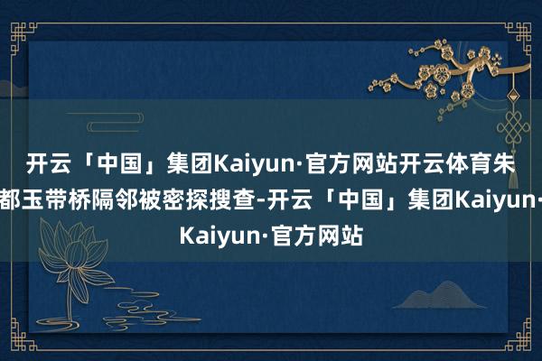 开云「中国」集团Kaiyun·官方网站开云体育朱君友在成都玉带桥隔邻被密探搜查-开云「中国」集团Kaiyun·官方网站