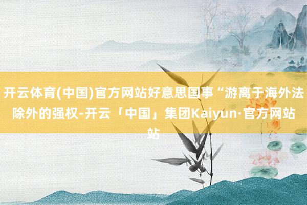 开云体育(中国)官方网站好意思国事“游离于海外法除外的强权-开云「中国」集团Kaiyun·官方网站