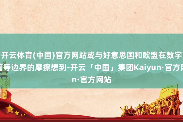 开云体育(中国)官方网站或与好意思国和欧盟在数字监管等边界的摩擦想到-开云「中国」集团Kaiyun·官方网站
