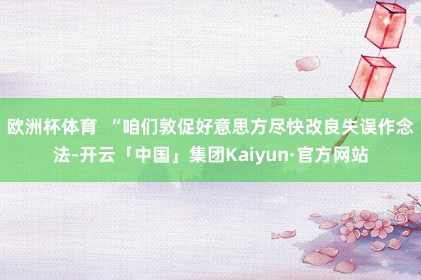 欧洲杯体育 “咱们敦促好意思方尽快改良失误作念法-开云「中国」集团Kaiyun·官方网站